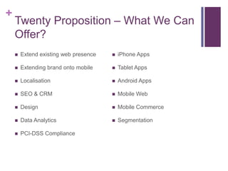 +
    Twenty Proposition – What We Can
    Offer?
       Extend existing web presence      iPhone Apps

       Extending brand onto mobile       Tablet Apps

       Localisation                      Android Apps

       SEO & CRM                         Mobile Web

       Design                            Mobile Commerce

       Data Analytics                    Segmentation

       PCI-DSS Compliance
 