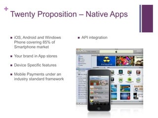 +
    Twenty Proposition – Native Apps

       iOS, Android and Windows         API integration
        Phone covering 85% of
        Smartphone market

       Your brand in App stores

       Device Specific features

       Mobile Payments under an
        industry standard framework
 