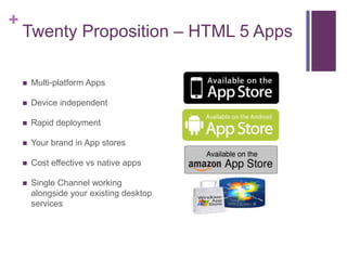 +
    Twenty Proposition – HTML 5 Apps

       Multi-platform Apps

       Device independent

       Rapid deployment

       Your brand in App stores

       Cost effective vs native apps

       Single Channel working
        alongside your existing desktop
        services
 