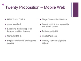 +
    Twenty Proposition – Mobile Web

       HTML 5 and CSS 3                    Single Channel Architecture

       .mobi standard                      Secure hosting and support in
                                             Tier 1 data centre
       Extending the desktop to all
        browser enabled devices             Tablet-specific UX

       Consistent URL                      Mobile Payments

       Pages served from existing web      Industry standard payment
        servers                              gateway
 