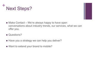 +
    Next Steps?

       Make Contact – We’re always happy to have open
        conversations about industry trends, our services, what we can
        offer you.

       Questions?

       Have you a strategy we can help you deliver?

       Want to extend your brand to mobile?
 