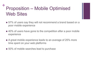 +
    Proposition – Mobile Optimised
    Web Sites
       57% of users say they will not recommend a brand based on a
        poor mobile experience

       40% of users have gone to the competition after a poor mobile
        experience

       A great mobile experience leads to an average of 25% more
        time spent on your web platforms

       50% of mobile searches lead to purchase
 