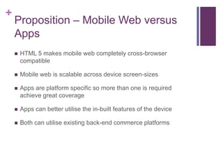 +
    Proposition – Mobile Web versus
    Apps
       HTML 5 makes mobile web completely cross-browser
        compatible

       Mobile web is scalable across device screen-sizes

       Apps are platform specific so more than one is required
        achieve great coverage

       Apps can better utilise the in-built features of the device

       Both can utilise existing back-end commerce platforms
 