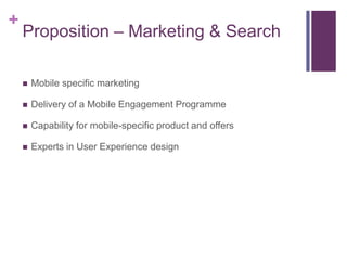 +
    Proposition – Marketing & Search

       Mobile specific marketing

       Delivery of a Mobile Engagement Programme

       Capability for mobile-specific product and offers

       Experts in User Experience design
 