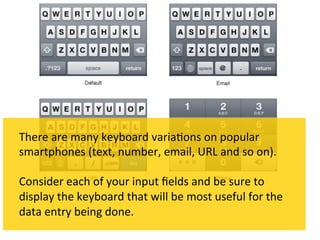 There	
  are	
  many	
  keyboard	
  varia`ons	
  on	
  popular	
  
smartphones	
  (text,	
  number,	
  email,	
  URL	
  and	
  so	
  on).	
  	
  
	
  
Consider	
  each	
  of	
  your	
  input	
  ﬁelds	
  and	
  be	
  sure	
  to	
  
display	
  the	
  keyboard	
  that	
  will	
  be	
  most	
  useful	
  for	
  the	
  
data	
  entry	
  being	
  done.	
  
 