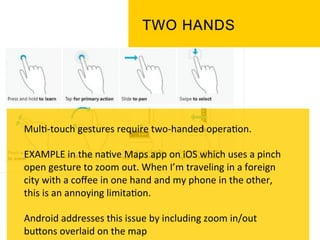 Mul`-­‐touch	
  gestures	
  require	
  two-­‐handed	
  opera`on.	
  
	
  
EXAMPLE	
  in	
  the	
  na`ve	
  Maps	
  app	
  on	
  iOS	
  which	
  uses	
  a	
  pinch	
  
open	
  gesture	
  to	
  zoom	
  out.	
  When	
  I’m	
  traveling	
  in	
  a	
  foreign	
  
city	
  with	
  a	
  coﬀee	
  in	
  one	
  hand	
  and	
  my	
  phone	
  in	
  the	
  other,	
  
this	
  is	
  an	
  annoying	
  limita`on.	
  
	
  
Android	
  addresses	
  this	
  issue	
  by	
  including	
  zoom	
  in/out	
  
buPons	
  overlaid	
  on	
  the	
  map	
  	
  
 