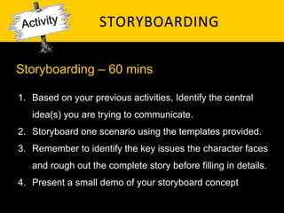 STORYBOARDING	
  

Storyboarding – 60 mins

1.  Based on your previous activities, Identify the central
   idea(s) you are trying to communicate.
2.  Storyboard one scenario using the templates provided.
3.  Remember to identify the key issues the character faces
   and rough out the complete story before filling in details.
4.  Present a small demo of your storyboard concept
 