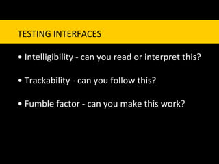 TESTING	
  INTERFACES	
  
	
  
•	
  Intelligibility	
  -­‐	
  can	
  you	
  read	
  or	
  interpret	
  this?	
  
	
  
•	
  Trackability	
  -­‐	
  can	
  you	
  follow	
  this?	
  
	
  
•	
  Fumble	
  factor	
  -­‐	
  can	
  you	
  make	
  this	
  work?	
  	
  
 