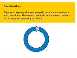 Quick	
  itera+ons	
  
	
  
Paper	
  prototypes	
  enable	
  you	
  to	
  rapidly	
  iterate	
  and	
  experiment	
  
with	
  many	
  ideas.	
  The	
  modest	
  `me	
  investment	
  makes	
  it	
  easier	
  to	
  
throw	
  away	
  less	
  promising	
  direc`ons.	
  
 