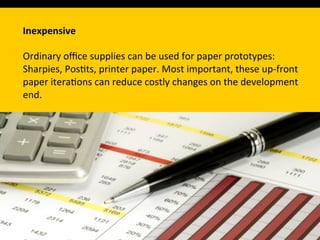 Inexpensive	
  
	
  
Ordinary	
  oﬃce	
  supplies	
  can	
  be	
  used	
  for	
  paper	
  prototypes:	
  
Sharpies,	
  Pos`ts,	
  printer	
  paper.	
  Most	
  important,	
  these	
  up-­‐front	
  
paper	
  itera`ons	
  can	
  reduce	
  costly	
  changes	
  on	
  the	
  development	
  
end.	
  	
  
 