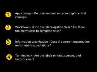 App	
  concept	
  -­‐	
  Do	
  users	
  understand	
  your	
  app’s	
  central	
  
1   concept?	
  


2   Workﬂows	
  -­‐	
  Is	
  the	
  overall	
  naviga`on	
  clear?	
  Are	
  there	
  
    too	
  many	
  steps	
  to	
  complete	
  tasks?	
  	
  


3   Informa`on	
  organiza`on	
  -­‐	
  Does	
  the	
  current	
  organiza`on	
  
    match	
  user's	
  expecta`ons?	
  


    Terminology	
  -­‐	
  Are	
  the	
  labels	
  on	
  tabs,	
  screens,	
  and	
  
4   buPons	
  clear?	
  
 
