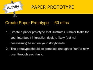 PAPER	
   P ROTOTYPE	
  

Create Paper Prototype – 60 mins

1.  Create a paper prototype that illustrates 3 major tasks for
   your interface / interaction design, likely (but not
   necessarily) based on your storyboards.
2.  The prototype should be complete enough to "run" a new
   user through each task.
 