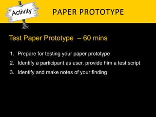 PAPER	
   P ROTOTYPE	
  

Test Paper Prototype – 60 mins

1.  Prepare for testing your paper prototype
2.  Identify a participant as user, provide him a test script
3.  Identify and make notes of your finding
 