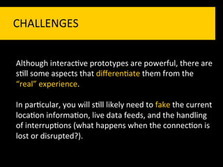 CHALLENGES	
  


Although	
  interac`ve	
  prototypes	
  are	
  powerful,	
  there	
  are	
  
s`ll	
  some	
  aspects	
  that	
  diﬀeren`ate	
  them	
  from	
  the	
  
“real”	
  experience.	
  
	
  
In	
  par`cular,	
  you	
  will	
  s`ll	
  likely	
  need	
  to	
  fake	
  the	
  current	
  
loca`on	
  informa`on,	
  live	
  data	
  feeds,	
  and	
  the	
  handling	
  
of	
  interrup`ons	
  (what	
  happens	
  when	
  the	
  connec`on	
  is	
  
lost	
  or	
  disrupted?).	
  
 