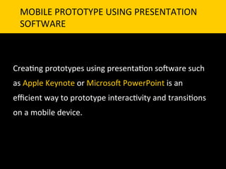 MOBILE	
  PROTOTYPE	
  USING	
  PRESENTATION	
  	
  
       SOFTWARE	
  



Crea`ng	
  prototypes	
  using	
  presenta`on	
  so]ware	
  such	
  
as	
  Apple	
  Keynote	
  or	
  Microso]	
  PowerPoint	
  is	
  an	
  
eﬃcient	
  way	
  to	
  prototype	
  interac`vity	
  and	
  transi`ons	
  
on	
  a	
  mobile	
  device.	
  
	
  
	
  
 