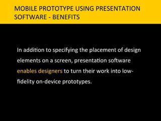 MOBILE	
  PROTOTYPE	
  USING	
  PRESENTATION	
  	
  
SOFTWARE	
  -­‐	
  BENEFITS	
  



 In	
  addi`on	
  to	
  specifying	
  the	
  placement	
  of	
  design	
  
 elements	
  on	
  a	
  screen,	
  presenta`on	
  so]ware	
  
 enables	
  designers	
  to	
  turn	
  their	
  work	
  into	
  low-­‐
 ﬁdelity	
  on-­‐device	
  prototypes.	
  	
  
 