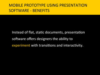 MOBILE	
  PROTOTYPE	
  USING	
  PRESENTATION	
  	
  
SOFTWARE	
  -­‐	
  BENEFITS	
  



  Instead	
  of	
  ﬂat,	
  sta`c	
  documents,	
  presenta`on	
  
  so]ware	
  oﬀers	
  designers	
  the	
  ability	
  to	
  
  experiment	
  with	
  transi`ons	
  and	
  interac`vity.	
  
 