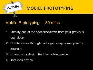 MOBILE	
   P ROTOTYPING	
  


Mobile Prototyping – 30 mins

1.  Identify one of the scenarios/flows from your previous
   exercises
2.  Create a click through prototype using power point or
   keynote
3.  Upload your design file into mobile device
4.  Test it on device
 