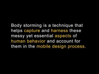 Body storming is a technique that
helps capture and harness these
messy yet essential aspects of
human behavior and account for
them in the mobile design process.
 
