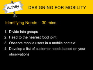 Identifying Needs – 30 mins

1.  Divide into groups
2.  Head to the nearest food joint
3.  Observe mobile users in a mobile context
4.  Develop a list of customer needs based on your
   observations
 