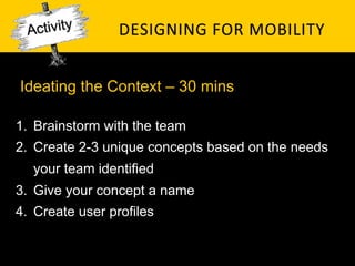 Ideating the Context – 30 mins

1.  Brainstorm with the team
2.  Create 2-3 unique concepts based on the needs
   your team identified
3.  Give your concept a name
4.  Create user profiles
 