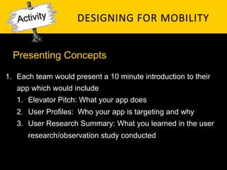 Presenting Concepts

1.  Each team would present a 10 minute introduction to their
   app which would include
   1.  Elevator Pitch: What your app does
   2.  User Profiles: Who your app is targeting and why
   3.  User Research Summary: What you learned in the user
      research/observation study conducted
 