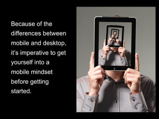 Because of the
differences between
mobile and desktop,
it’s imperative to get
yourself into a
mobile mindset
before getting
started.
 