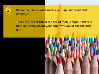 2   Be	
  unique:	
  Know	
  what	
  makes	
  your	
  app	
  diﬀerent	
  and	
  
    amplify	
  it.	
  	
  
    	
  
    There	
  are	
  lots	
  of	
  ﬁsh	
  in	
  the	
  sea	
  of	
  mobile	
  apps.	
  If	
  there’s	
  
    nothing	
  special	
  about	
  your	
  app,	
  why	
  would	
  anyone	
  pick	
  
    it?	
  
 