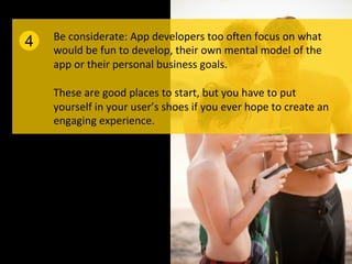 Be	
  considerate:	
  App	
  developers	
  too	
  o]en	
  focus	
  on	
  what	
  
4   would	
  be	
  fun	
  to	
  develop,	
  their	
  own	
  mental	
  model	
  of	
  the	
  
    app	
  or	
  their	
  personal	
  business	
  goals.	
  
    	
  
    These	
  are	
  good	
  places	
  to	
  start,	
  but	
  you	
  have	
  to	
  put	
  
    yourself	
  in	
  your	
  user’s	
  shoes	
  if	
  you	
  ever	
  hope	
  to	
  create	
  an	
  
    engaging	
  experience.	
  
 