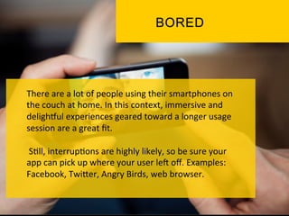 There	
  are	
  a	
  lot	
  of	
  people	
  using	
  their	
  smartphones	
  on	
  
the	
  couch	
  at	
  home.	
  In	
  this	
  context,	
  immersive	
  and	
  
deligh_ul	
  experiences	
  geared	
  toward	
  a	
  longer	
  usage	
  
session	
  are	
  a	
  great	
  ﬁt.	
  
	
  
	
  S`ll,	
  interrup`ons	
  are	
  highly	
  likely,	
  so	
  be	
  sure	
  your	
  
app	
  can	
  pick	
  up	
  where	
  your	
  user	
  le]	
  oﬀ.	
  Examples:	
  
Facebook,	
  TwiPer,	
  Angry	
  Birds,	
  web	
  browser.	
  
	
  
 