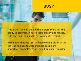 This	
  is	
  the	
  'running	
  though	
  the	
  airport'	
  scenario.	
  The	
  
ability	
  to	
  accomplish	
  micro-­‐tasks	
  quickly	
  and	
  reliably	
  
with	
  one	
  hand	
  in	
  a	
  hec`c	
  environment	
  is	
  cri`cal.	
  	
  
	
  
Remember	
  that	
  the	
  user	
  will	
  have	
  tunnel	
  vision	
  in	
  this	
  
context,	
  so	
  huge	
  targets	
  and	
  bold	
  design	
  are	
  
important.	
  Examples:	
  TripIt,	
  email,	
  calendar,	
  banking.	
  
 