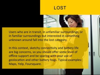 Users	
  who	
  are	
  in	
  transit,	
  in	
  unfamiliar	
  surroundings,	
  or	
  
in	
  familiar	
  surroundings	
  but	
  interested	
  in	
  something	
  
unknown	
  around	
  fall	
  into	
  the	
  lost	
  category.	
  	
  
	
  
In	
  this	
  context,	
  sketchy	
  connec`vity	
  and	
  baPery	
  life	
  
are	
  big	
  concerns,	
  so	
  you	
  should	
  oﬀer	
  some	
  level	
  of	
  
oﬄine	
  support	
  and	
  be	
  sparing	
  with	
  your	
  use	
  of	
  
geoloca`on	
  and	
  other	
  baPery	
  hogs.	
  Typical	
  examples:	
  
Maps,	
  Yelp,	
  Foursquare.	
  
 