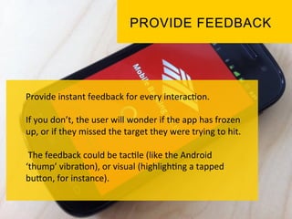 Provide	
  instant	
  feedback	
  for	
  every	
  interac`on.	
  	
  
	
  
If	
  you	
  don’t,	
  the	
  user	
  will	
  wonder	
  if	
  the	
  app	
  has	
  frozen	
  
up,	
  or	
  if	
  they	
  missed	
  the	
  target	
  they	
  were	
  trying	
  to	
  hit.	
  
	
  
	
  The	
  feedback	
  could	
  be	
  tac`le	
  (like	
  the	
  Android	
  
‘thump’	
  vibra`on),	
  or	
  visual	
  (highligh`ng	
  a	
  tapped	
  
buPon,	
  for	
  instance).	
  	
  
 