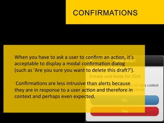 When	
  you	
  have	
  to	
  ask	
  a	
  user	
  to	
  conﬁrm	
  an	
  ac`on,	
  it’s	
  
acceptable	
  to	
  display	
  a	
  modal	
  conﬁrma`on	
  dialog	
  
(such	
  as	
  'Are	
  you	
  sure	
  you	
  want	
  to	
  delete	
  this	
  dra]?').	
  
	
  
	
  Conﬁrma`ons	
  are	
  less	
  intrusive	
  than	
  alerts	
  because	
  
they	
  are	
  in	
  response	
  to	
  a	
  user	
  ac`on	
  and	
  therefore	
  in	
  
context	
  and	
  perhaps	
  even	
  expected.	
  	
  
 