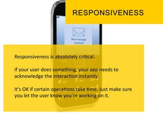 Responsiveness	
  is	
  absolutely	
  cri`cal.	
  
	
  
If	
  your	
  user	
  does	
  something,	
  your	
  app	
  needs	
  to	
  
acknowledge	
  the	
  interac`on	
  instantly.	
  
	
  
It’s	
  OK	
  if	
  certain	
  opera`ons	
  take	
  `me.	
  Just	
  make	
  sure	
  
you	
  let	
  the	
  user	
  know	
  you’re	
  working	
  on	
  it.	
  
 