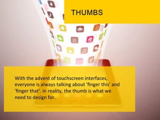 With	
  the	
  advent	
  of	
  touchscreen	
  interfaces,	
  
everyone	
  is	
  always	
  talking	
  about	
  'ﬁnger	
  this'	
  and	
  
'ﬁnger	
  that'.	
  In	
  reality,	
  the	
  thumb	
  is	
  what	
  we	
  
need	
  to	
  design	
  for.	
  	
  
	
  
	
  
	
  
 