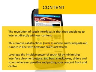 The	
  revolu`on	
  of	
  touch	
  interfaces	
  is	
  that	
  they	
  enable	
  us	
  to	
  
interact	
  directly	
  with	
  our	
  content.	
  	
  
	
  
This	
  removes	
  abstrac`ons	
  (such	
  as	
  mouse	
  and	
  trackpad)	
  and	
  
is	
  more	
  in	
  line	
  with	
  how	
  our	
  brains	
  are	
  wired.	
  	
  
	
  
Leverage	
  the	
  intui`ve	
  power	
  of	
  touch	
  UI	
  by	
  minimising	
  
interface	
  chrome	
  (buPons,	
  tab	
  bars,	
  checkboxes,	
  sliders	
  and	
  
so	
  on)	
  wherever	
  possible	
  and	
  pukng	
  your	
  content	
  front	
  and	
  
centre.	
  
 