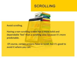 Avoid	
  scrolling.	
  
	
  
Having	
  a	
  non-­‐scrolling	
  screen	
  has	
  a	
  more	
  solid	
  and	
  
dependable	
  'feel'	
  than	
  a	
  scrolling	
  view	
  because	
  it’s	
  more	
  
predictable.	
  
	
  
	
  Of	
  course,	
  certain	
  screens	
  have	
  to	
  scroll,	
  but	
  it’s	
  good	
  to	
  
avoid	
  it	
  where	
  you	
  can.	
  	
  
	
  
	
  
 