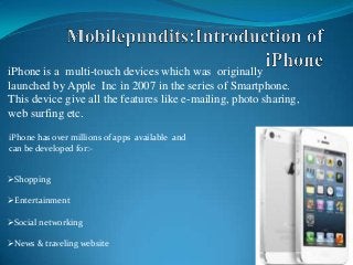 iPhone is a multi-touch devices which was originally
launched by Apple Inc in 2007 in the series of Smartphone.
This device give all the features like e-mailing, photo sharing,
web surfing etc.
iPhone has over millions of apps available and
can be developed for:-
Shopping
Entertainment
Social networking
News & traveling website
 