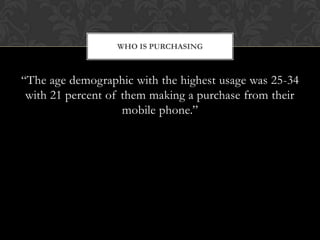 WHO IS PURCHASING



“The age demographic with the highest usage was 25-34
 with 21 percent of them making a purchase from their
                    mobile phone.”
 