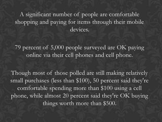 A significant number of people are comfortable
 shopping and paying for items through their mobile
                      devices.

 79 percent of 5,000 people surveyed are OK paying
     online via their cell phones and cell phone.

Though most of those polled are still making relatively
small purchases (less than $100), 50 percent said they're
  comfortable spending more than $100 using a cell
phone, while almost 20 percent said they're OK buying
            things worth more than $500.
 