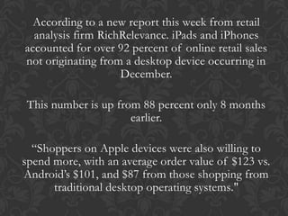 According to a new report this week from retail
  analysis firm RichRelevance. iPads and iPhones
accounted for over 92 percent of online retail sales
not originating from a desktop device occurring in
                    December.

This number is up from 88 percent only 8 months
                     earlier.

  “Shoppers on Apple devices were also willing to
spend more, with an average order value of $123 vs.
Android’s $101, and $87 from those shopping from
      traditional desktop operating systems."
 