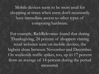 Mobile devices seem to be most used for
 shopping at times when users don’t necessarily
    have immediate access to other types of
             computing hardware.

 For example, RichRelevance found that during
  Thanksgiving, 24 percent of shoppers visiting
   retail websites were on mobile devices, the
highest share between November and December.
On weekends traffic spikes, too, up to 17 percent
from an average of 14 percent during the period
                    measured.
 