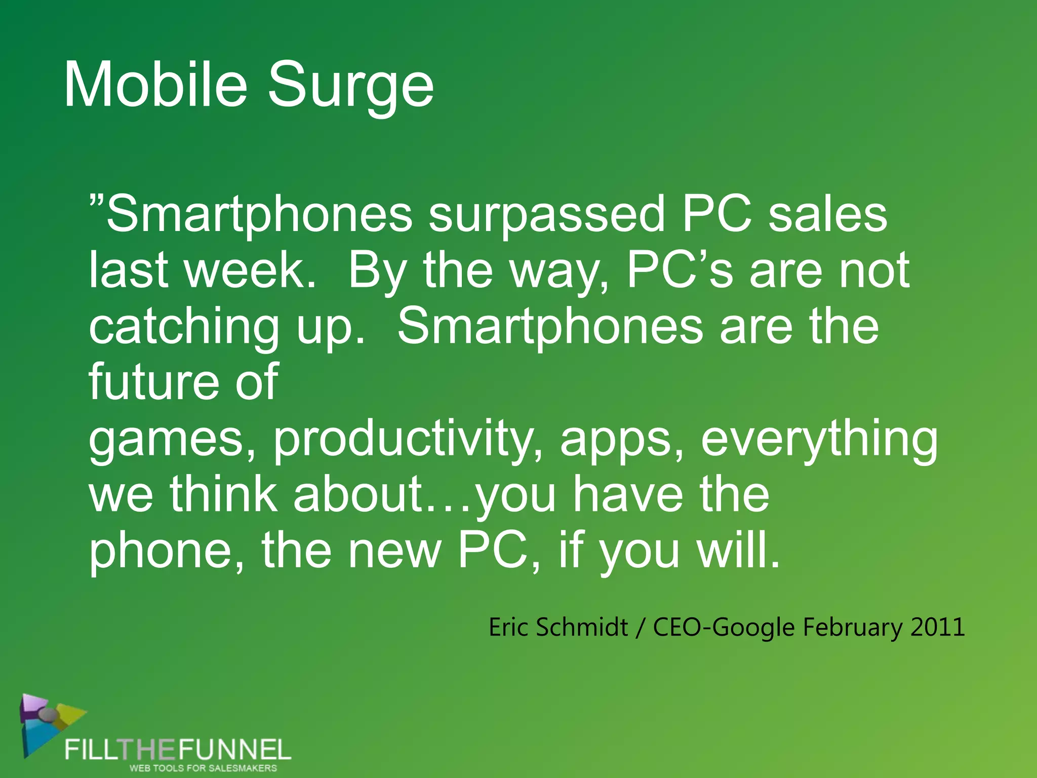 Mobile Surge”Smartphones surpassed PC sales last week.  By the way, PC’s are not catching up.  Smartphones are the future of games, productivity, apps, everything we think about…you have the phone, the new PC, if you will.Eric Schmidt / CEO-Google February 2011