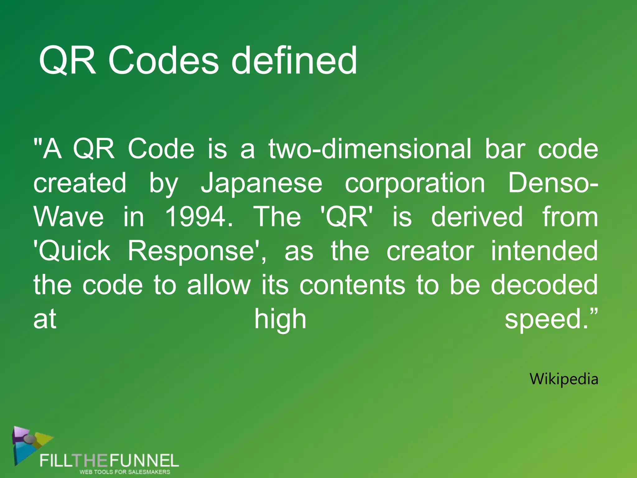 "A QR Code is a two-dimensional bar code created by Japanese corporation Denso-Wave in 1994. The 'QR' is derived from 'Quick Response', as the creator intended the code to allow its contents to be decoded at high speed.”WikipediaQR Codes defined