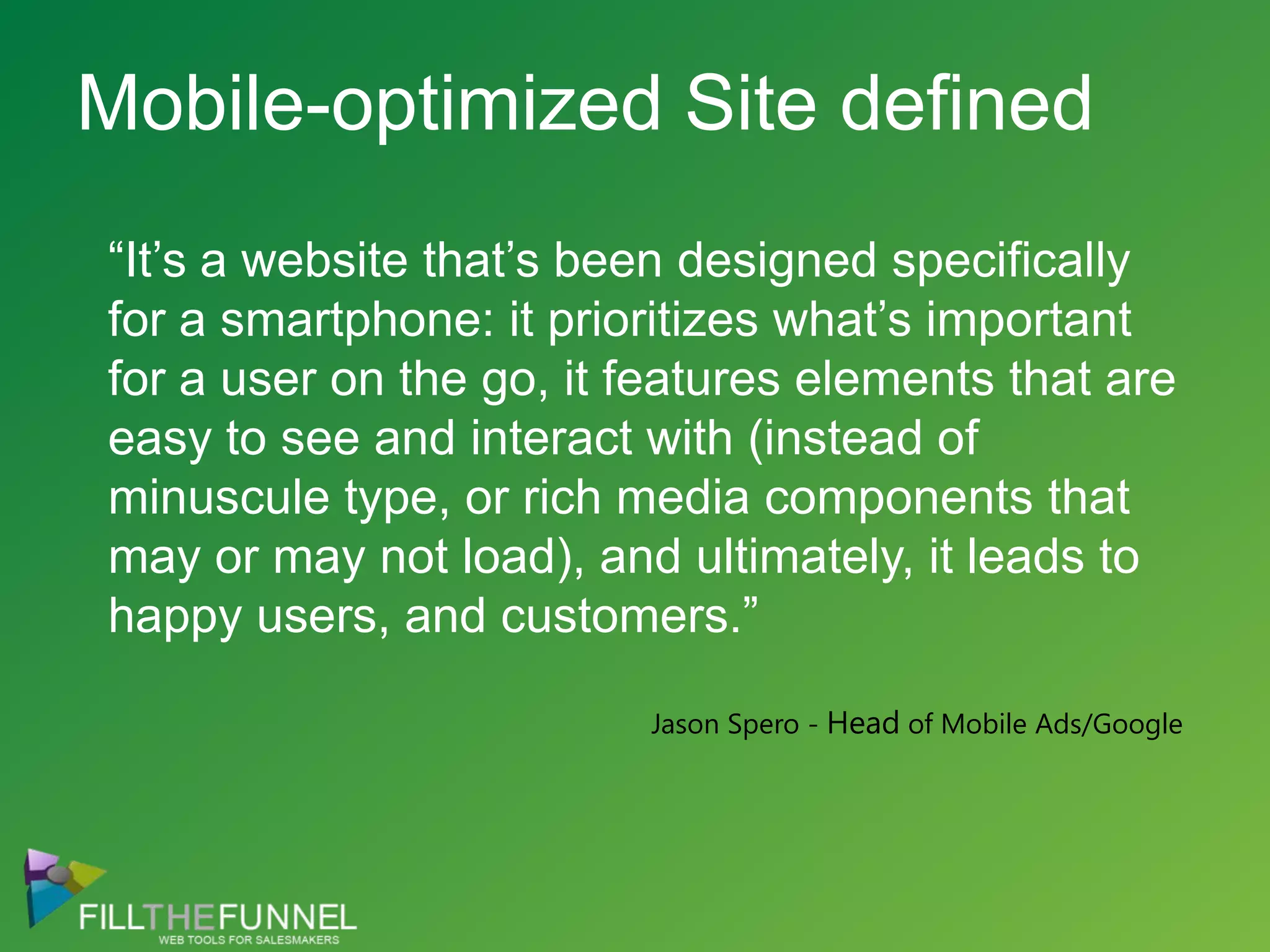 Mobile-optimized Site defined“It’s a website that’s been designed specifically for a smartphone: it prioritizes what’s important for a user on the go, it features elements that are easy to see and interact with (instead of minuscule type, or rich media components that may or may not load), and ultimately, it leads to happy users, and customers.”Jason Spero - Head of Mobile Ads/Google