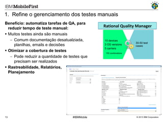 1. Refine o gerenciamento dos testes manuais
Benefício: automatiza tarefas de QA, para
reduzir tempo de teste manual:
 Muitos testes ainda são manuais
 Comum documentação desatualziada,
planilhas, emails e decisões
 Otimizar a cobertura de testes
 Pode reduzir a quantidade de testes que
precisam ser realizados
 Rastreabilidade, Relatórios,
Planejamento

13

#IBMMobile

Rational Quality Manager
10 devices
3 OS versions
5 carriers

30-50 test
cases

150 combinations

© 2013 IBM Corporation

 