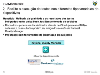 2. Facilite a execução de testes nos diferentes tipos/modelos de
dispositivos
Benefício: Melhoria da qualidade e os resultados dos testes
integrados numa unica base, facilitando tomada de decisões
 Dispositivos podem ser dispobilizados através de Cloud (parceiros IBM) e
os testes e os resultados podem ser integrados através do Rational
Quality Manager
 Integração com ferramentas de automação ou auxiliares

Rational Quality Manager

 Cloud de dispositivos mobile

14

#IBMMobile

© 2013 IBM Corporation

 