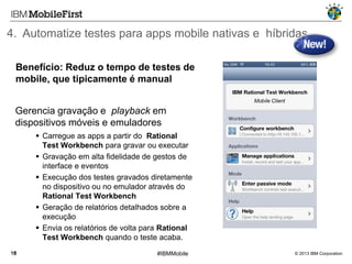 4. Automatize testes para apps mobile nativas e híbridas
Benefício: Reduz o tempo de testes de
mobile, que tipicamente é manual
Gerencia gravação e playback em
dispositivos móveis e emuladores
 Carregue as apps a partir do Rational
Test Workbench para gravar ou executar
 Gravação em alta fidelidade de gestos de
interface e eventos
 Execução dos testes gravados diretamente
no dispositivo ou no emulador através do
Rational Test Workbench
 Geração de relatórios detalhados sobre a
execução
 Envia os relatórios de volta para Rational
Test Workbench quando o teste acaba.
16

#IBMMobile

© 2013 IBM Corporation

 