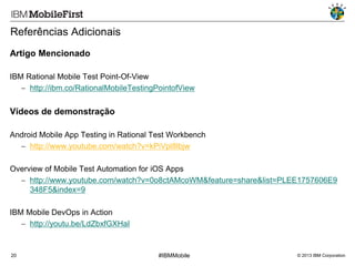 Referências Adicionais
Artigo Mencionado
IBM Rational Mobile Test Point-Of-View
 http://ibm.co/RationalMobileTestingPointofView

Vídeos de demonstração
Android Mobile App Testing in Rational Test Workbench
 http://www.youtube.com/watch?v=kPiVpl8lbjw
Overview of Mobile Test Automation for iOS Apps
 http://www.youtube.com/watch?v=0o8ctAMcoWM&feature=share&list=PLEE1757606E9
348F5&index=9

IBM Mobile DevOps in Action
 http://youtu.be/LdZbxfGXHaI

20

#IBMMobile

© 2013 IBM Corporation

 